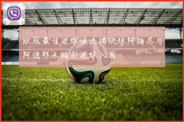 欧冠最佳进球候选揭晓琼阿梅尼与阿德耶米精彩进球入围