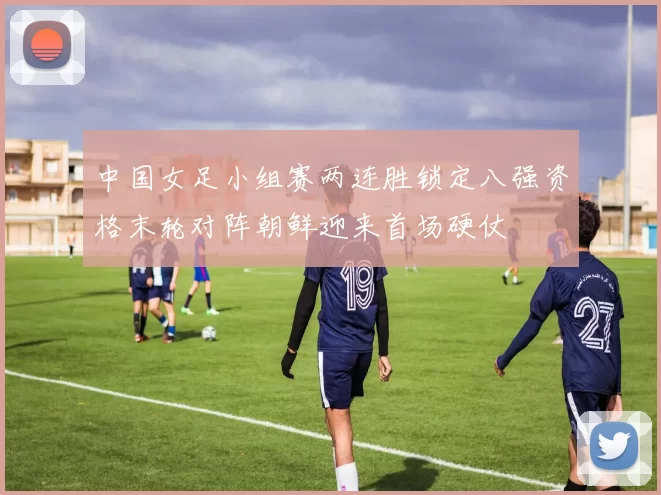 中国女足小组赛两连胜锁定八强资格末轮对阵朝鲜迎来首场硬仗