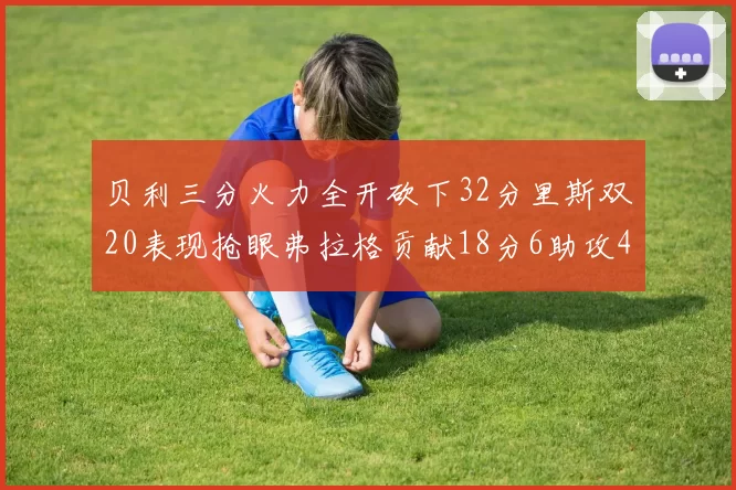 贝利三分火力全开砍下32分里斯双20表现抢眼弗拉格贡献18分6助攻4盖帽