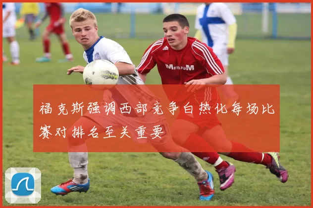 福克斯强调西部竞争白热化每场比赛对排名至关重要