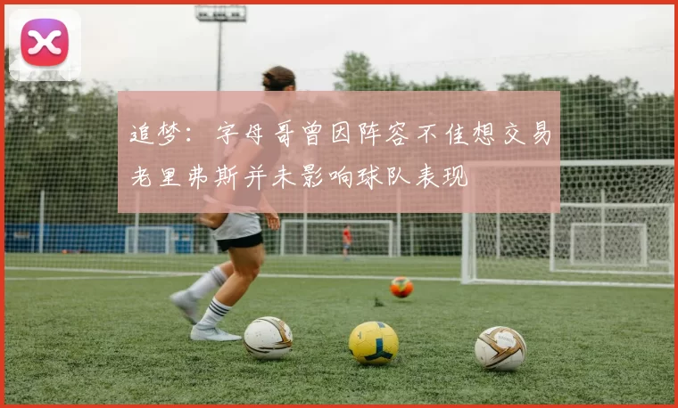追梦：字母哥曾因阵容不佳想交易老里弗斯并未影响球队表现