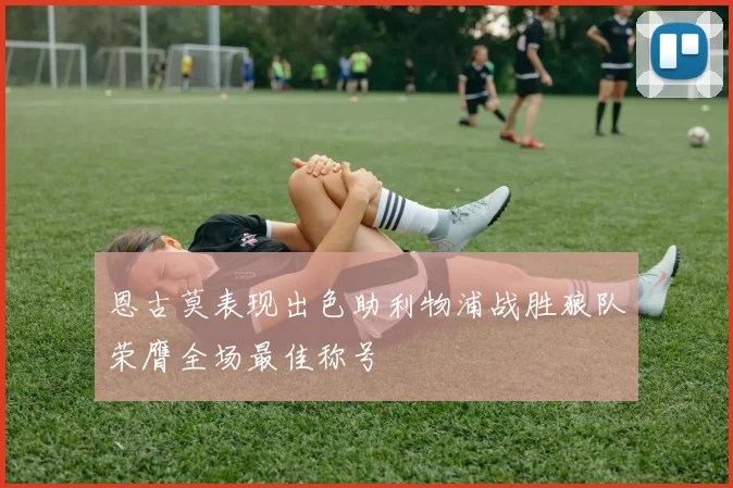 恩古莫表现出色助利物浦战胜狼队荣膺全场最佳称号
