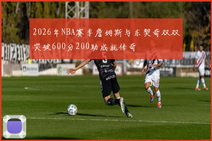 2026年NBA赛季詹姆斯与东契奇双双突破600分200助成就传奇