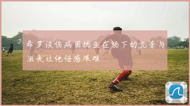 希罗谈伤病困扰坐在场下的无奈与沮丧让他倍感艰难