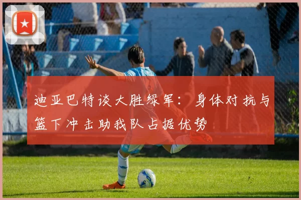 迪亚巴特谈大胜绿军：身体对抗与篮下冲击助我队占据优势