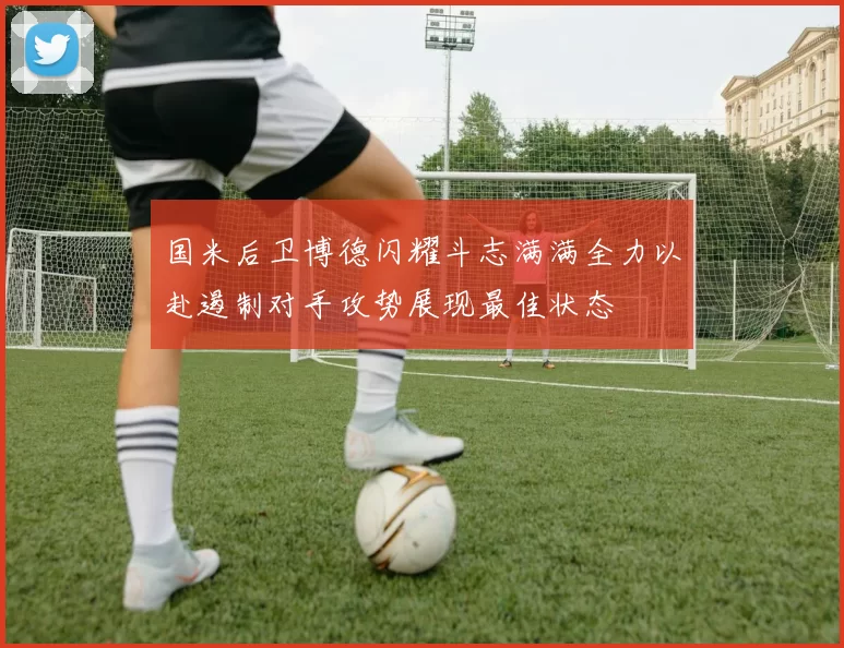 国米后卫博德闪耀斗志满满全力以赴遏制对手攻势展现最佳状态