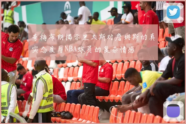 夸梅布朗揭示里夫斯对詹姆斯的真实态度与NBA球员的复杂情感