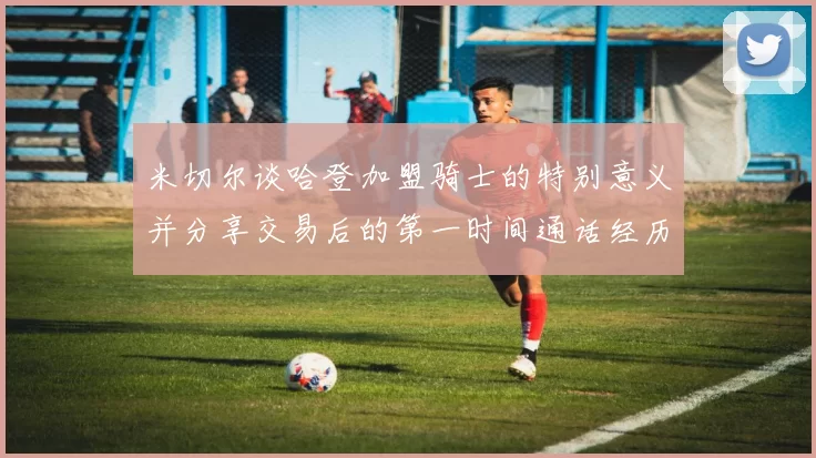 米切尔谈哈登加盟骑士的特别意义并分享交易后的第一时间通话经历