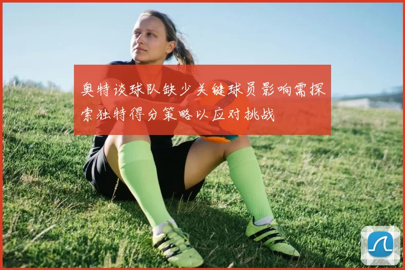 奥特谈球队缺少关键球员影响需探索独特得分策略以应对挑战