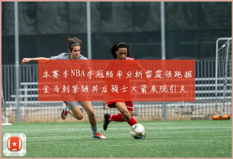 本赛季NBA夺冠赔率分析雷霆领跑掘金马刺紧随其后骑士火箭表现引关注