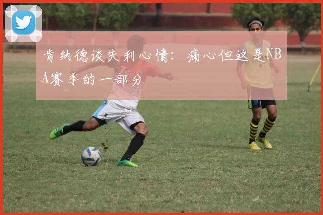 肯纳德谈失利心情：痛心但这是NBA赛季的一部分