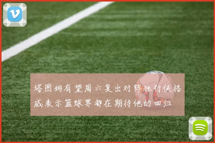 塔图姆有望周六复出对阵独行侠格威表示篮球界都在期待他的回归