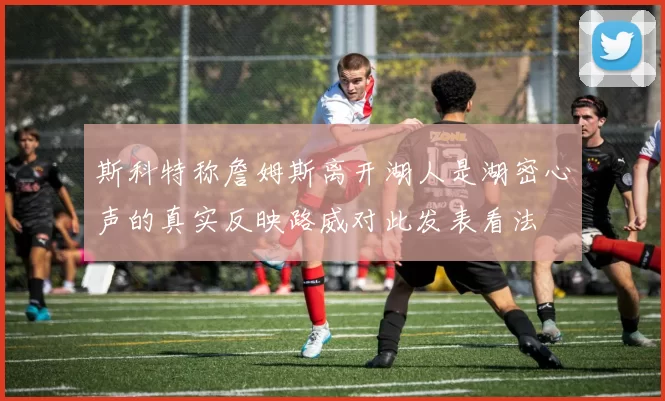 斯科特称詹姆斯离开湖人是湖密心声的真实反映路威对此发表看法