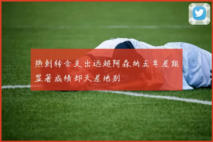 热刺转会支出远超阿森纳五年差距显著成绩却天差地别