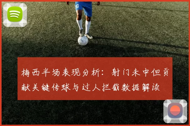 梅西半场表现分析：射门未中但贡献关键传球与过人拦截数据解读