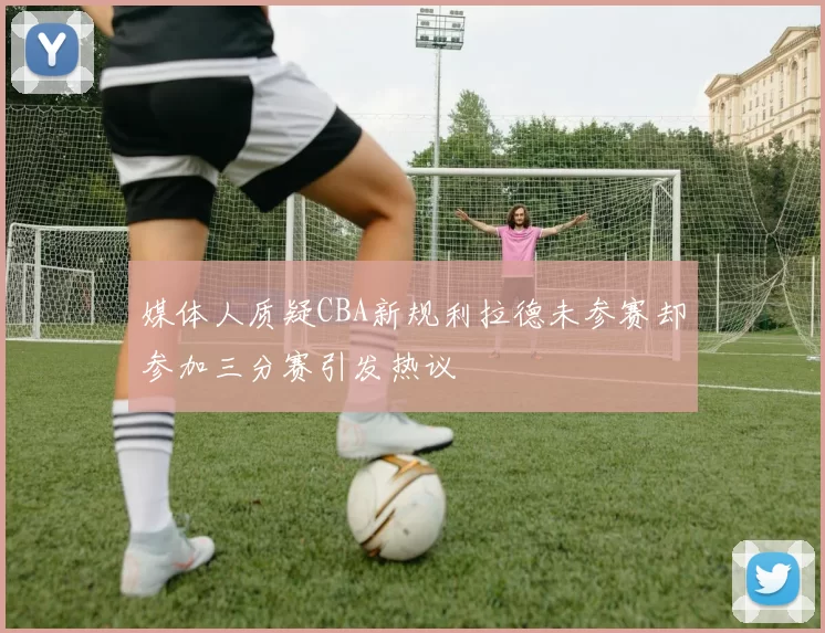 媒体人质疑CBA新规利拉德未参赛却参加三分赛引发热议