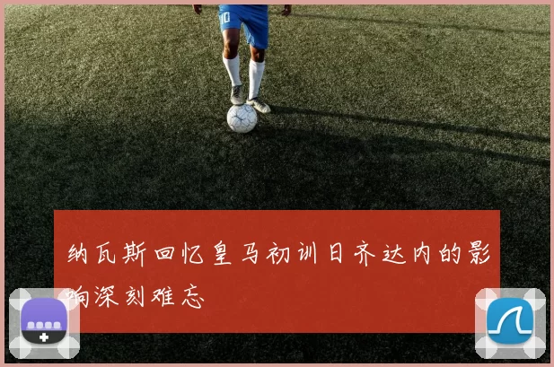 纳瓦斯回忆皇马初训日齐达内的影响深刻难忘