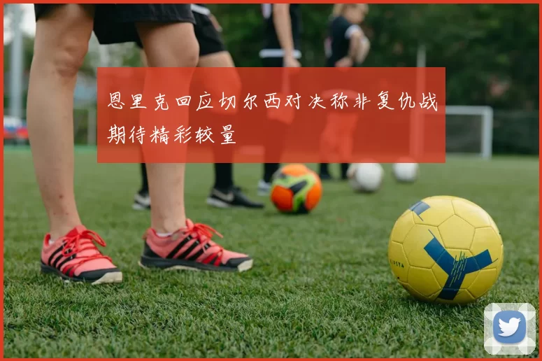 恩里克回应切尔西对决称非复仇战期待精彩较量