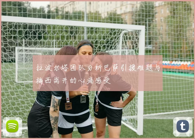 拉波尔塔团队分析巴萨引援难题与梅西离开的心痛感受