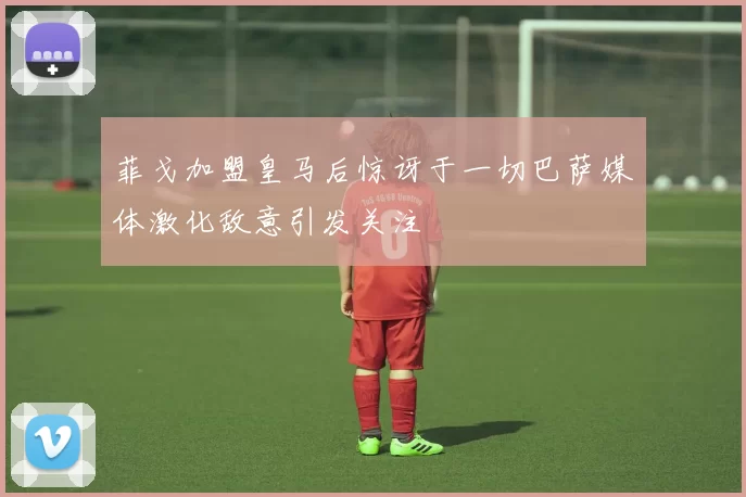 菲戈加盟皇马后惊讶于一切巴萨媒体激化敌意引发关注