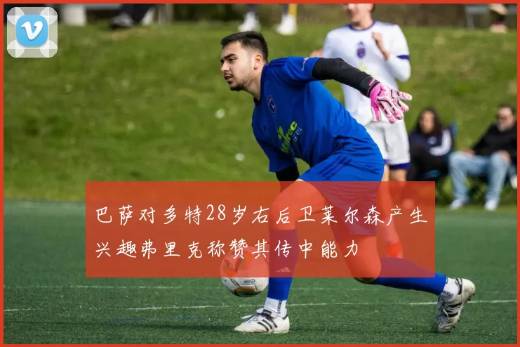 巴萨对多特28岁右后卫莱尔森产生兴趣弗里克称赞其传中能力