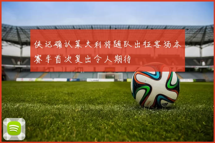 侠记确认莱夫利将随队出征客场本赛季首次复出令人期待